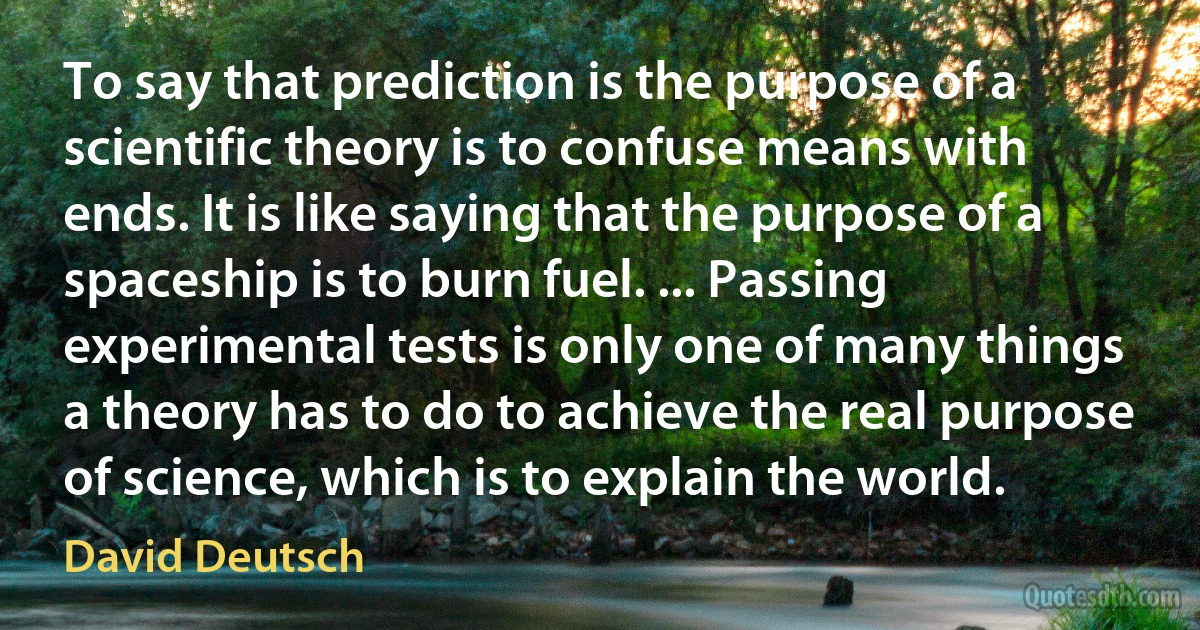 To say that prediction is the purpose of a scientific theory is to confuse means with ends. It is like saying that the purpose of a spaceship is to burn fuel. ... Passing experimental tests is only one of many things a theory has to do to achieve the real purpose of science, which is to explain the world. (David Deutsch)