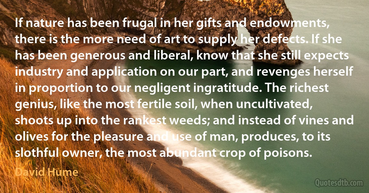 If nature has been frugal in her gifts and endowments, there is the more need of art to supply her defects. If she has been generous and liberal, know that she still expects industry and application on our part, and revenges herself in proportion to our negligent ingratitude. The richest genius, like the most fertile soil, when uncultivated, shoots up into the rankest weeds; and instead of vines and olives for the pleasure and use of man, produces, to its slothful owner, the most abundant crop of poisons. (David Hume)