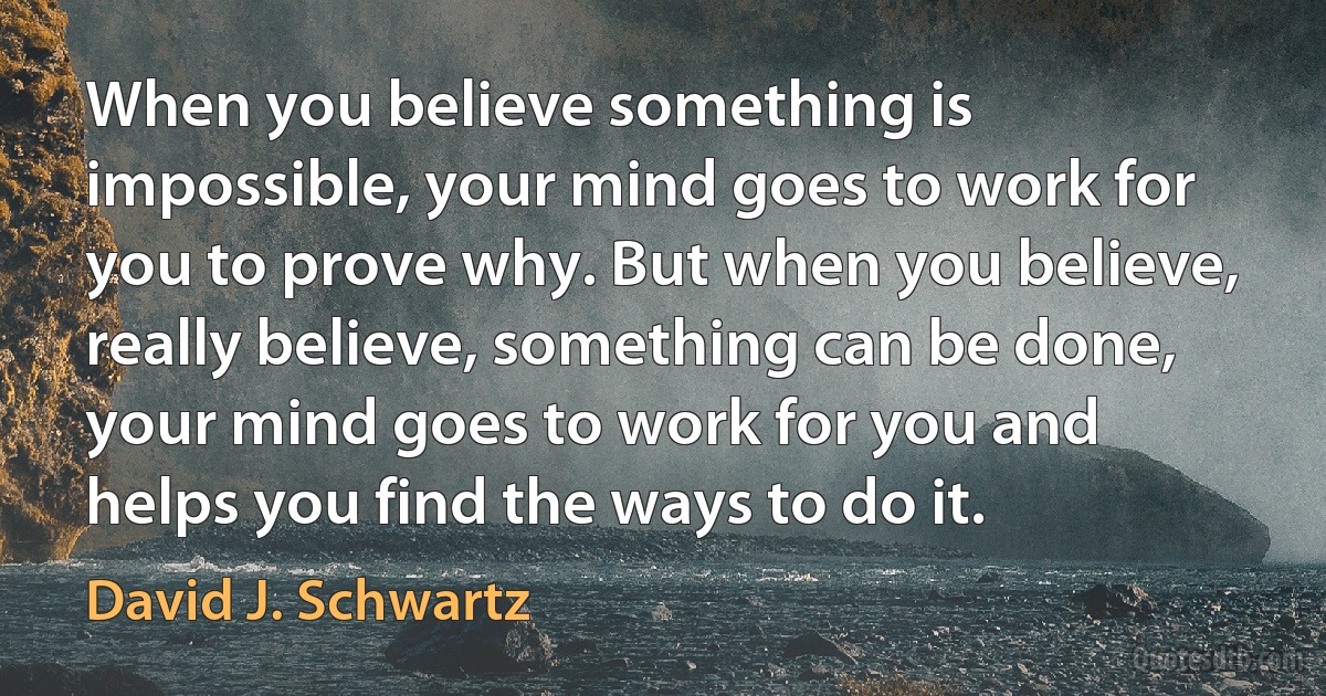 When you believe something is impossible, your mind goes to work for you to prove why. But when you believe, really believe, something can be done, your mind goes to work for you and helps you find the ways to do it. (David J. Schwartz)