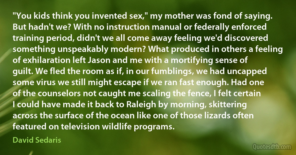 "You kids think you invented sex," my mother was fond of saying. But hadn't we? With no instruction manual or federally enforced training period, didn't we all come away feeling we'd discovered something unspeakably modern? What produced in others a feeling of exhilaration left Jason and me with a mortifying sense of guilt. We fled the room as if, in our fumblings, we had uncapped some virus we still might escape if we ran fast enough. Had one of the counselors not caught me scaling the fence, I felt certain I could have made it back to Raleigh by morning, skittering across the surface of the ocean like one of those lizards often featured on television wildlife programs. (David Sedaris)