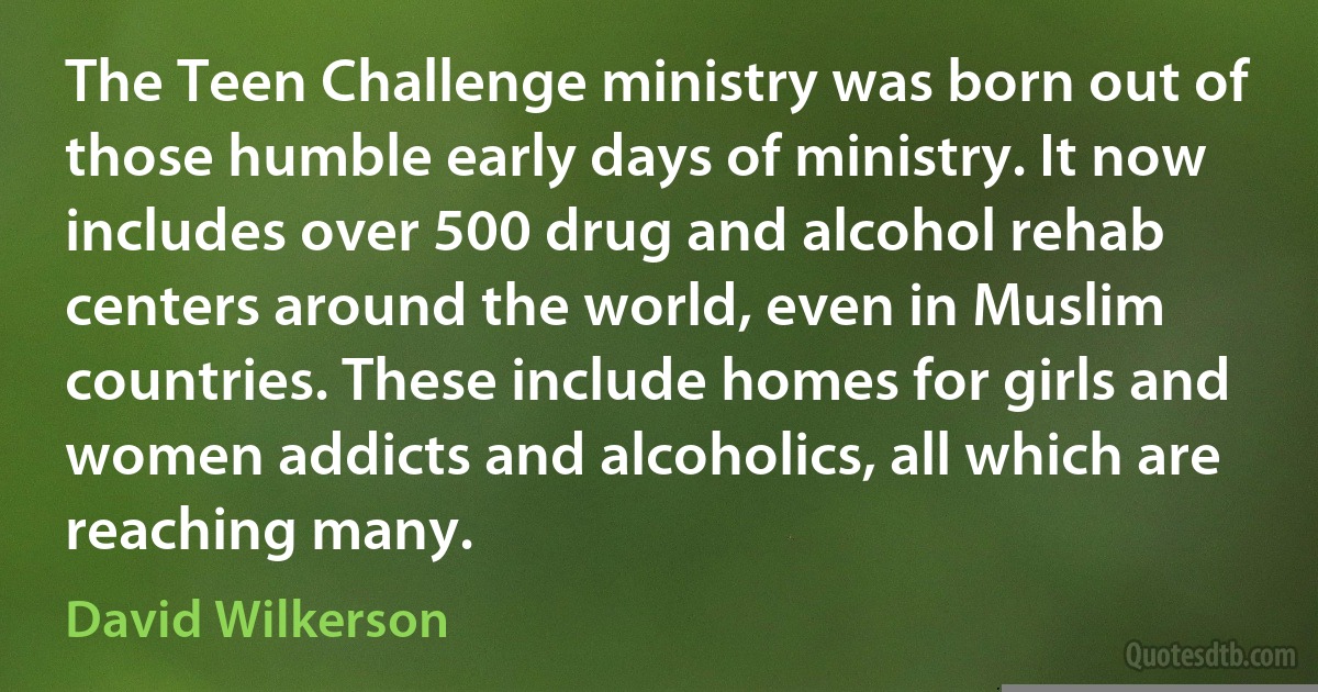 The Teen Challenge ministry was born out of those humble early days of ministry. It now includes over 500 drug and alcohol rehab centers around the world, even in Muslim countries. These include homes for girls and women addicts and alcoholics, all which are reaching many. (David Wilkerson)