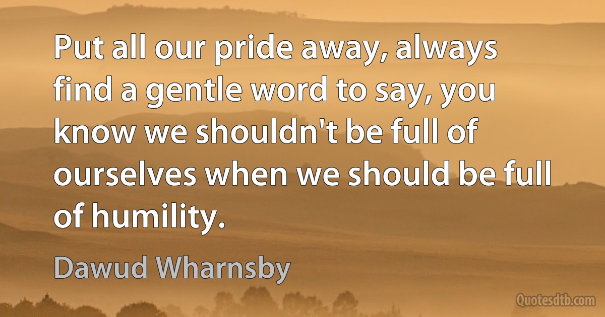 Put all our pride away, always find a gentle word to say, you know we shouldn't be full of ourselves when we should be full of humility. (Dawud Wharnsby)