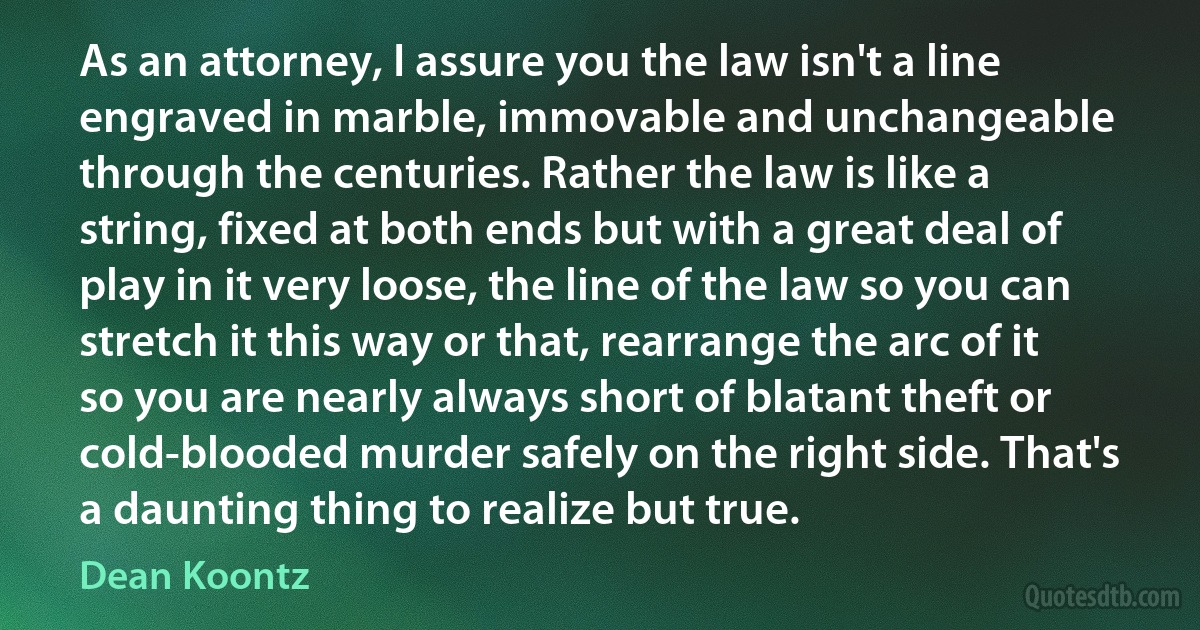 As an attorney, I assure you the law isn't a line engraved in marble, immovable and unchangeable through the centuries. Rather the law is like a string, fixed at both ends but with a great deal of play in it very loose, the line of the law so you can stretch it this way or that, rearrange the arc of it so you are nearly always short of blatant theft or cold-blooded murder safely on the right side. That's a daunting thing to realize but true. (Dean Koontz)