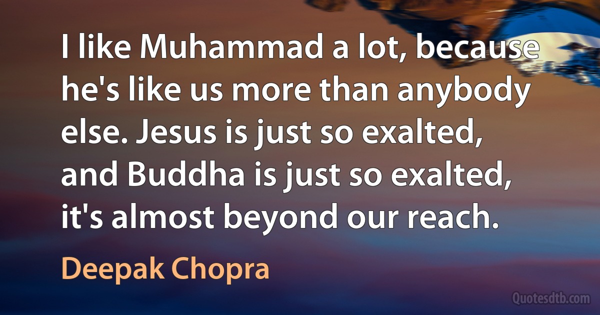 I like Muhammad a lot, because he's like us more than anybody else. Jesus is just so exalted, and Buddha is just so exalted, it's almost beyond our reach. (Deepak Chopra)