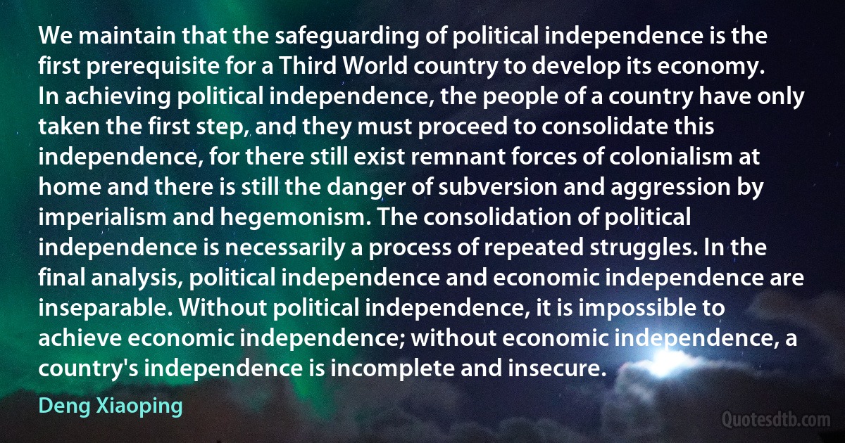 We maintain that the safeguarding of political independence is the first prerequisite for a Third World country to develop its economy. In achieving political independence, the people of a country have only taken the first step, and they must proceed to consolidate this independence, for there still exist remnant forces of colonialism at home and there is still the danger of subversion and aggression by imperialism and hegemonism. The consolidation of political independence is necessarily a process of repeated struggles. In the final analysis, political independence and economic independence are inseparable. Without political independence, it is impossible to achieve economic independence; without economic independence, a country's independence is incomplete and insecure. (Deng Xiaoping)