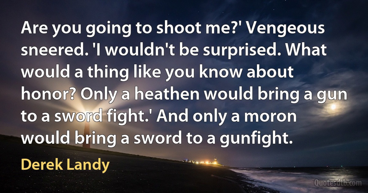 Are you going to shoot me?' Vengeous sneered. 'I wouldn't be surprised. What would a thing like you know about honor? Only a heathen would bring a gun to a sword fight.' And only a moron would bring a sword to a gunfight. (Derek Landy)