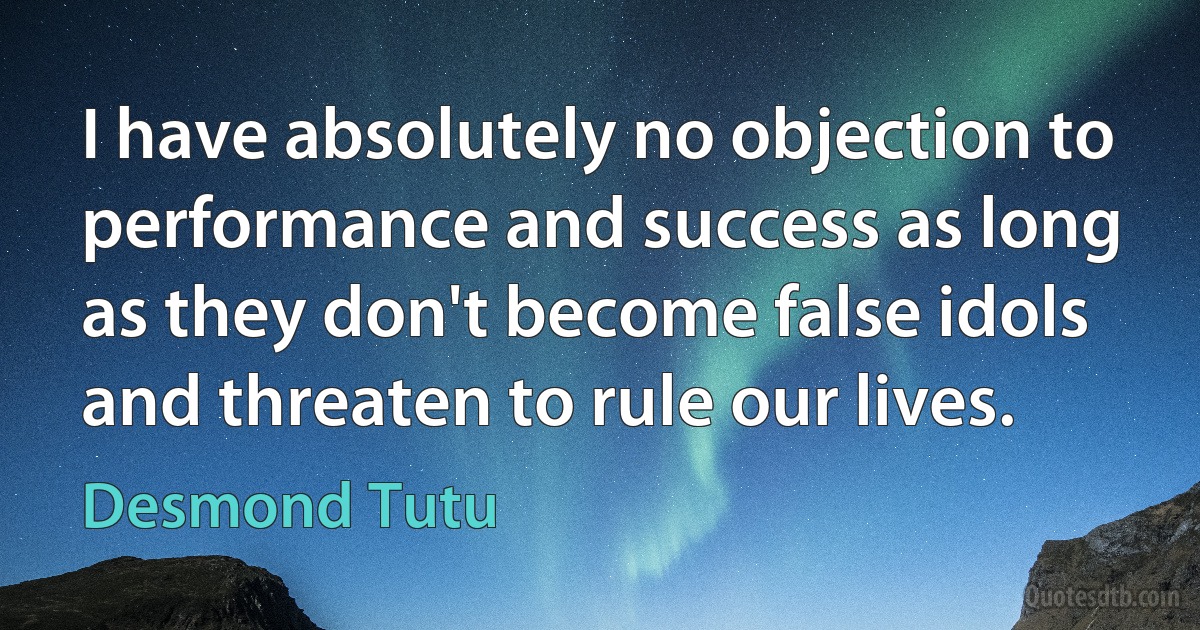 I have absolutely no objection to performance and success as long as they don't become false idols and threaten to rule our lives. (Desmond Tutu)