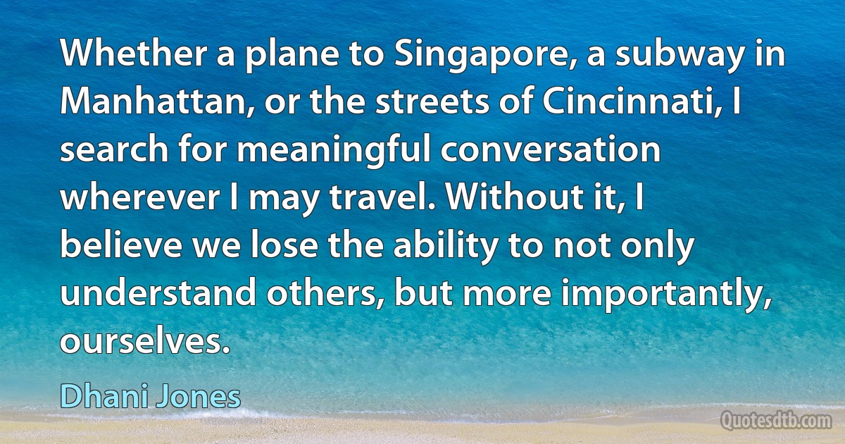 Whether a plane to Singapore, a subway in Manhattan, or the streets of Cincinnati, I search for meaningful conversation wherever I may travel. Without it, I believe we lose the ability to not only understand others, but more importantly, ourselves. (Dhani Jones)