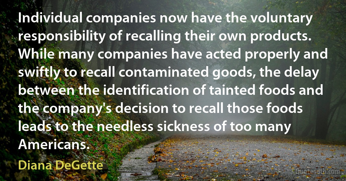 Individual companies now have the voluntary responsibility of recalling their own products. While many companies have acted properly and swiftly to recall contaminated goods, the delay between the identification of tainted foods and the company's decision to recall those foods leads to the needless sickness of too many Americans. (Diana DeGette)