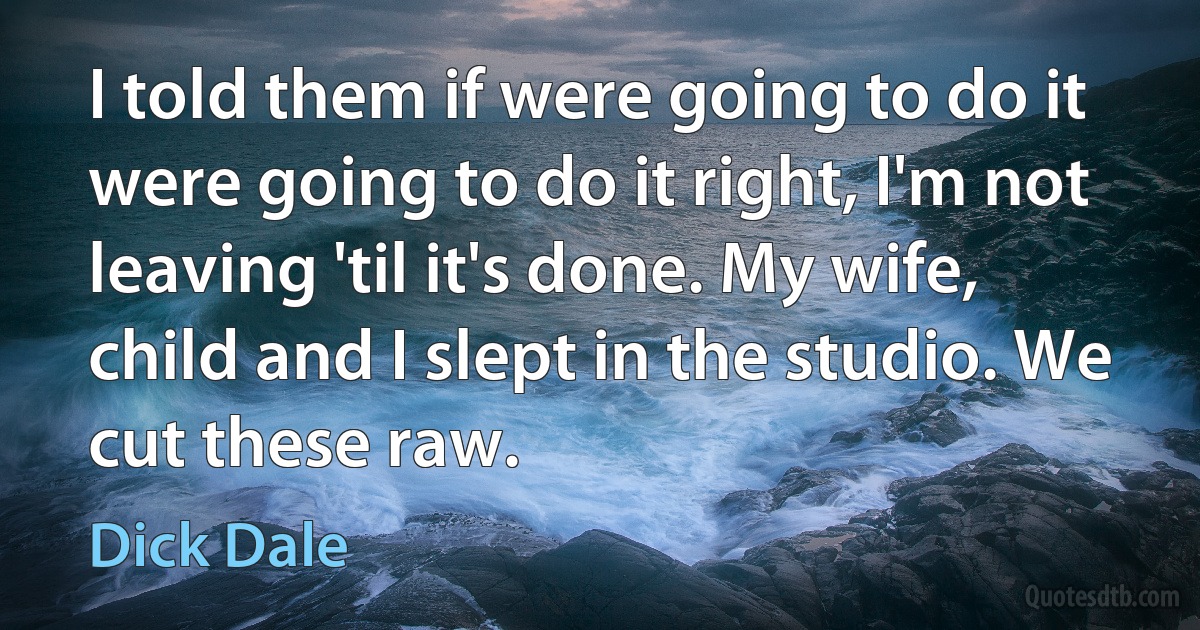 I told them if were going to do it were going to do it right, I'm not leaving 'til it's done. My wife, child and I slept in the studio. We cut these raw. (Dick Dale)