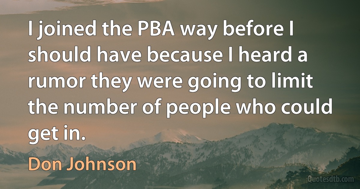 I joined the PBA way before I should have because I heard a rumor they were going to limit the number of people who could get in. (Don Johnson)