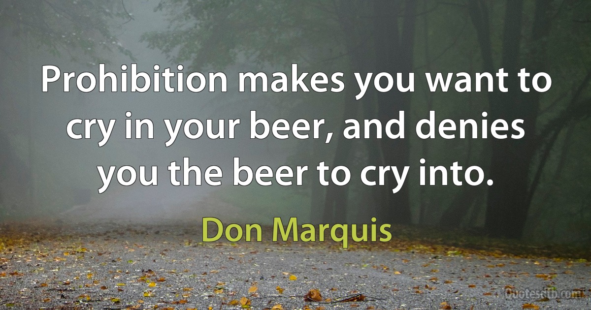 Prohibition makes you want to cry in your beer, and denies you the beer to cry into. (Don Marquis)