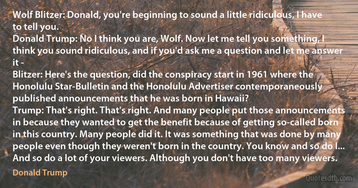 Wolf Blitzer: Donald, you're beginning to sound a little ridiculous, I have to tell you.
Donald Trump: No I think you are, Wolf. Now let me tell you something, I think you sound ridiculous, and if you'd ask me a question and let me answer it -
Blitzer: Here's the question, did the conspiracy start in 1961 where the Honolulu Star-Bulletin and the Honolulu Advertiser contemporaneously published announcements that he was born in Hawaii?
Trump: That's right. That's right. And many people put those announcements in because they wanted to get the benefit because of getting so-called born in this country. Many people did it. It was something that was done by many people even though they weren't born in the country. You know and so do I... And so do a lot of your viewers. Although you don't have too many viewers. (Donald Trump)