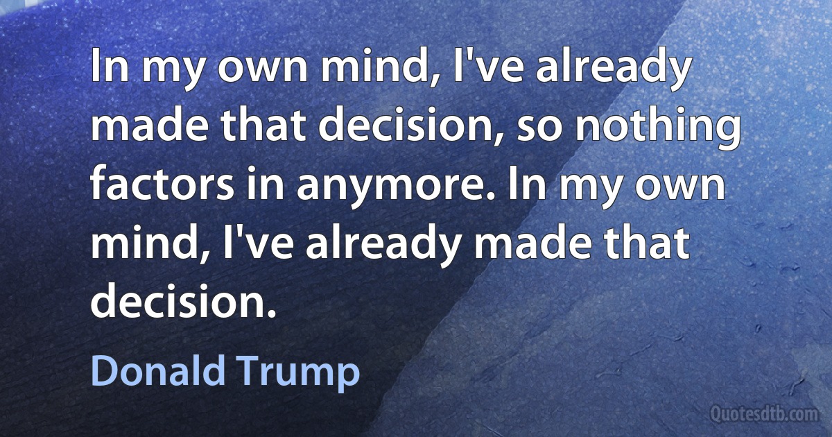 In my own mind, I've already made that decision, so nothing factors in anymore. In my own mind, I've already made that decision. (Donald Trump)