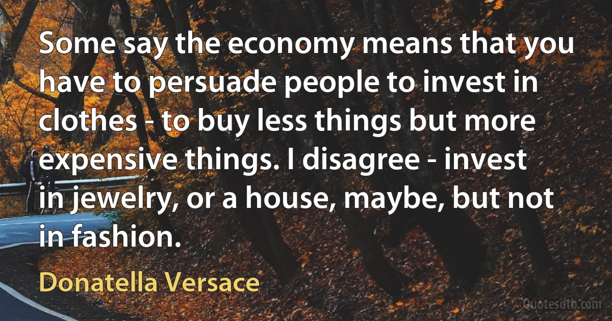 Some say the economy means that you have to persuade people to invest in clothes - to buy less things but more expensive things. I disagree - invest in jewelry, or a house, maybe, but not in fashion. (Donatella Versace)