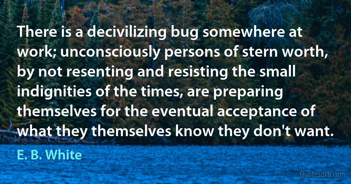 There is a decivilizing bug somewhere at work; unconsciously persons of stern worth, by not resenting and resisting the small indignities of the times, are preparing themselves for the eventual acceptance of what they themselves know they don't want. (E. B. White)