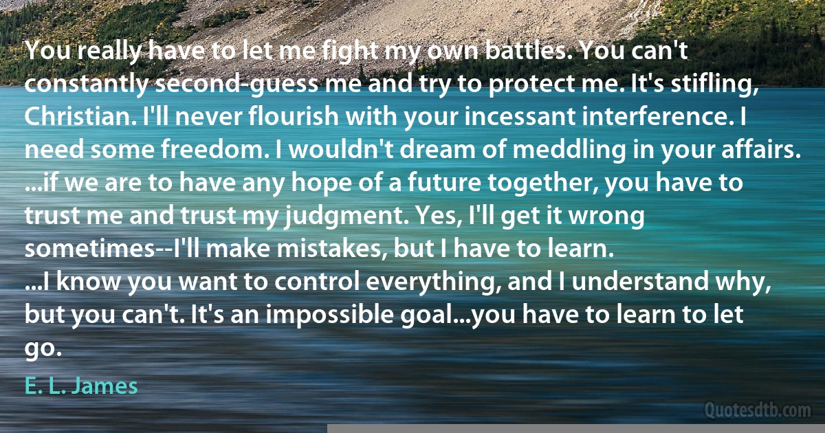 You really have to let me fight my own battles. You can't constantly second-guess me and try to protect me. It's stifling, Christian. I'll never flourish with your incessant interference. I need some freedom. I wouldn't dream of meddling in your affairs.
...if we are to have any hope of a future together, you have to trust me and trust my judgment. Yes, I'll get it wrong sometimes--I'll make mistakes, but I have to learn.
...I know you want to control everything, and I understand why, but you can't. It's an impossible goal...you have to learn to let go. (E. L. James)