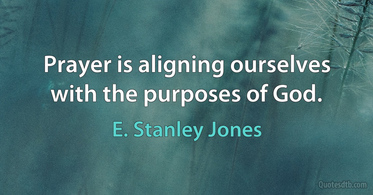 Prayer is aligning ourselves with the purposes of God. (E. Stanley Jones)