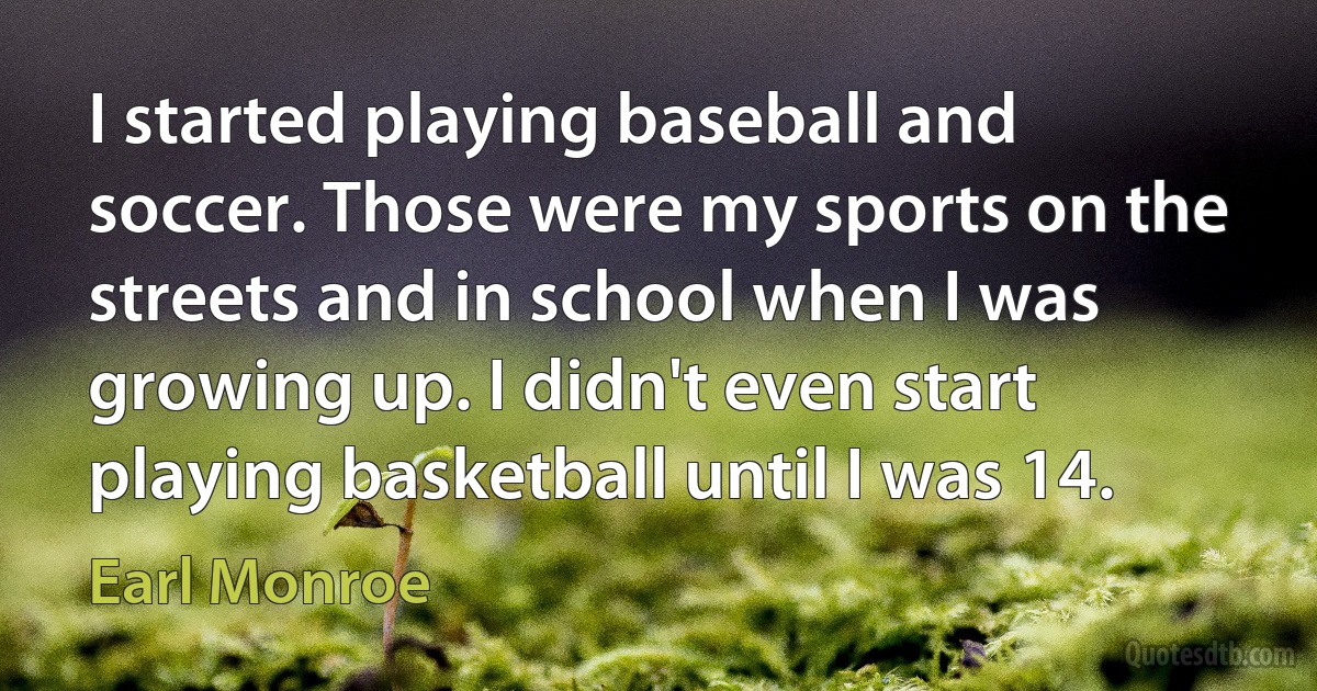 I started playing baseball and soccer. Those were my sports on the streets and in school when I was growing up. I didn't even start playing basketball until I was 14. (Earl Monroe)