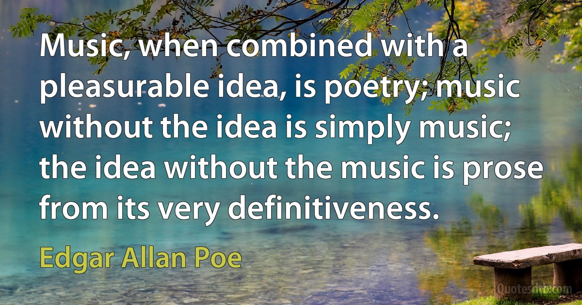 Music, when combined with a pleasurable idea, is poetry; music without the idea is simply music; the idea without the music is prose from its very definitiveness. (Edgar Allan Poe)