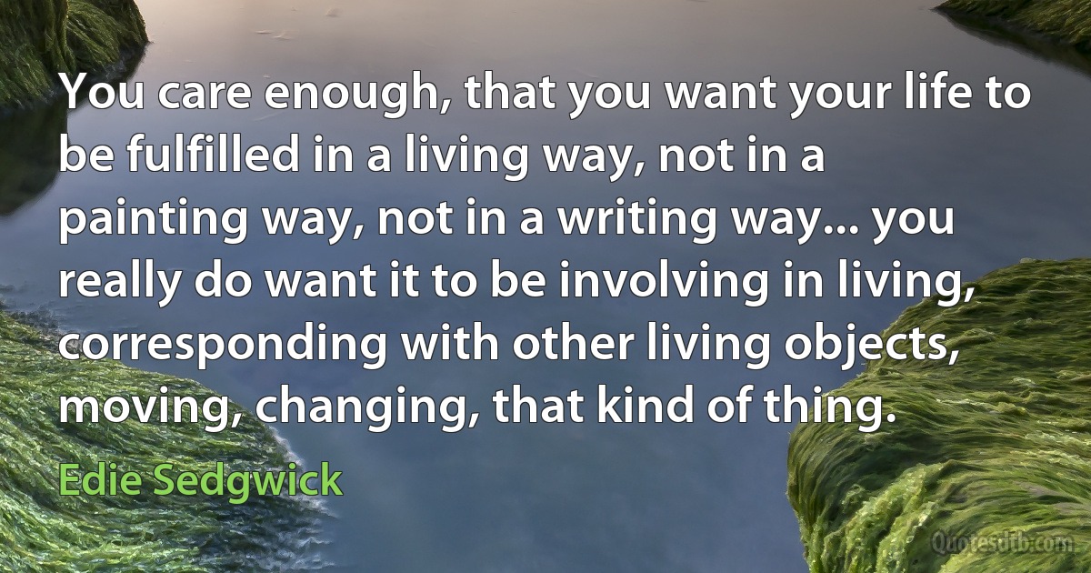 You care enough, that you want your life to be fulfilled in a living way, not in a painting way, not in a writing way... you really do want it to be involving in living, corresponding with other living objects, moving, changing, that kind of thing. (Edie Sedgwick)