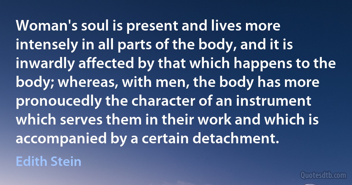 Woman's soul is present and lives more intensely in all parts of the body, and it is inwardly affected by that which happens to the body; whereas, with men, the body has more pronoucedly the character of an instrument which serves them in their work and which is accompanied by a certain detachment. (Edith Stein)