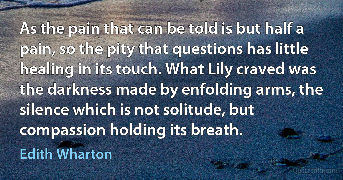 As the pain that can be told is but half a pain, so the pity that questions has little healing in its touch. What Lily craved was the darkness made by enfolding arms, the silence which is not solitude, but compassion holding its breath. (Edith Wharton)