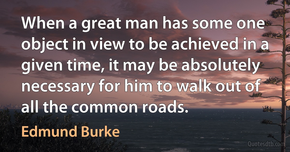 When a great man has some one object in view to be achieved in a given time, it may be absolutely necessary for him to walk out of all the common roads. (Edmund Burke)