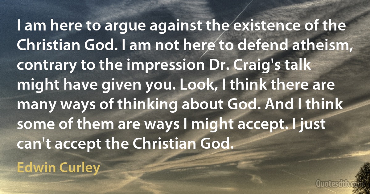 I am here to argue against the existence of the Christian God. I am not here to defend atheism, contrary to the impression Dr. Craig's talk might have given you. Look, I think there are many ways of thinking about God. And I think some of them are ways I might accept. I just can't accept the Christian God. (Edwin Curley)