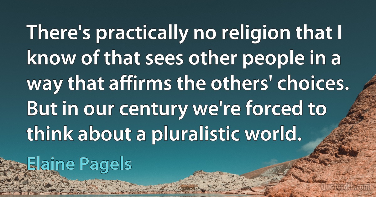 There's practically no religion that I know of that sees other people in a way that affirms the others' choices. But in our century we're forced to think about a pluralistic world. (Elaine Pagels)