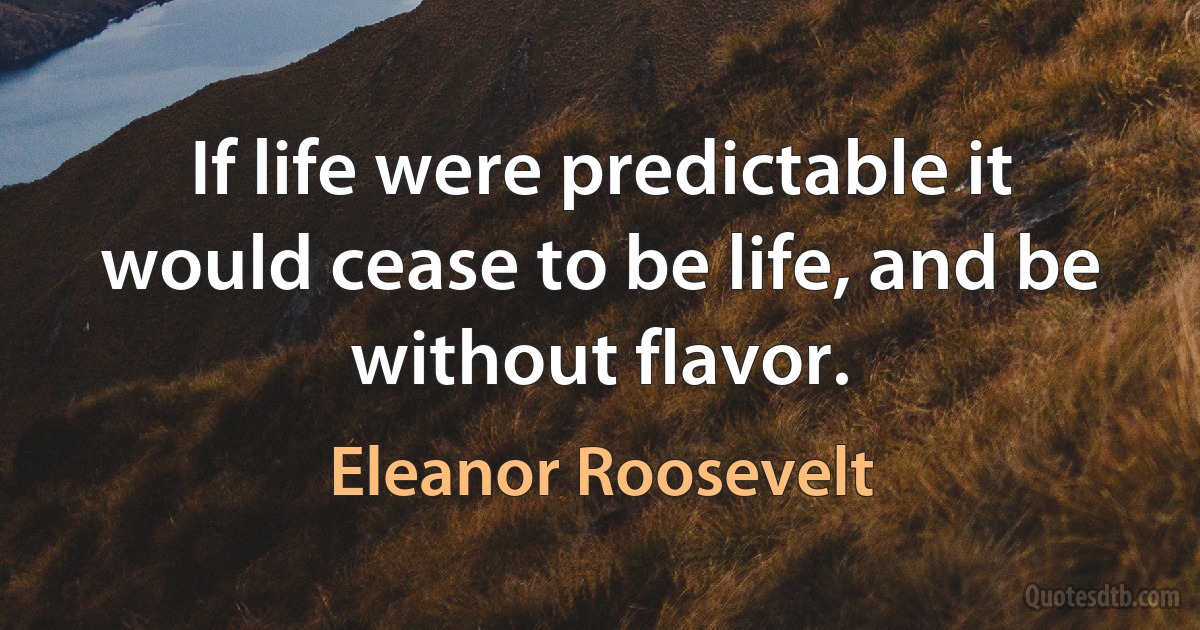 If life were predictable it would cease to be life, and be without flavor. (Eleanor Roosevelt)