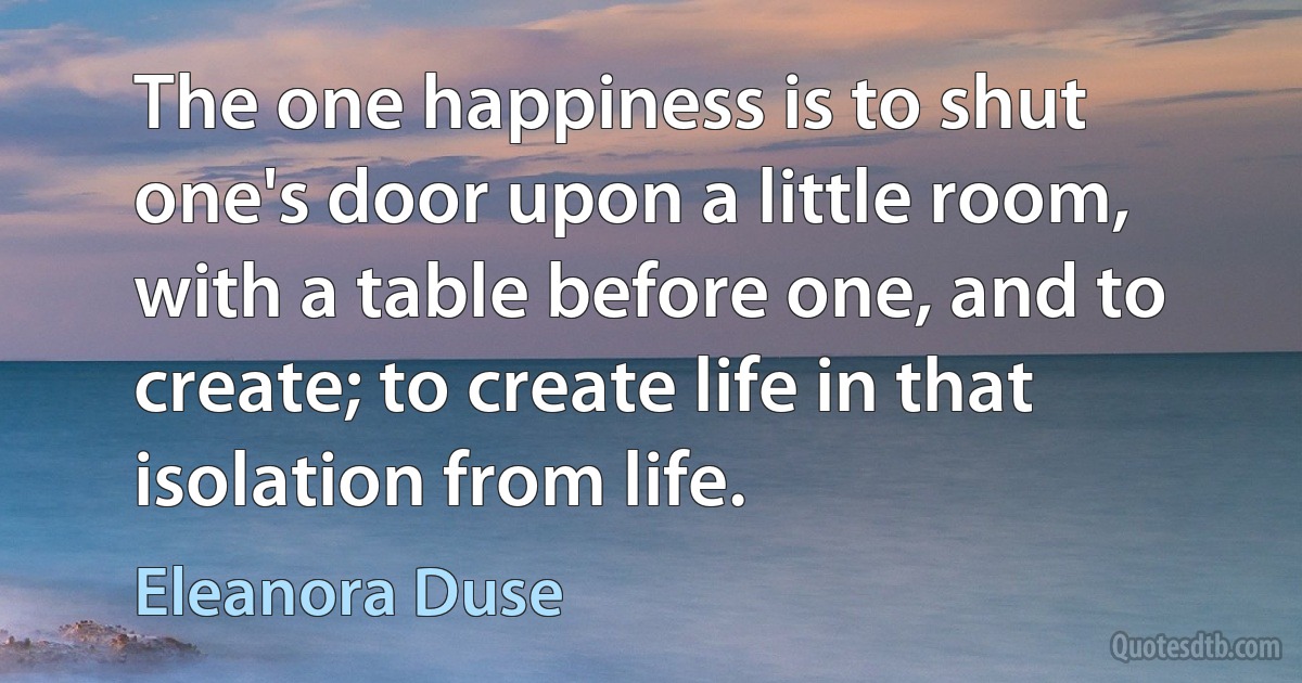 The one happiness is to shut one's door upon a little room, with a table before one, and to create; to create life in that isolation from life. (Eleanora Duse)