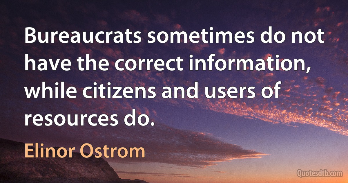 Bureaucrats sometimes do not have the correct information, while citizens and users of resources do. (Elinor Ostrom)