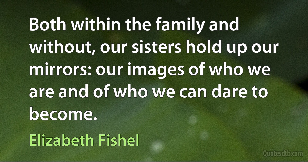 Both within the family and without, our sisters hold up our mirrors: our images of who we are and of who we can dare to become. (Elizabeth Fishel)