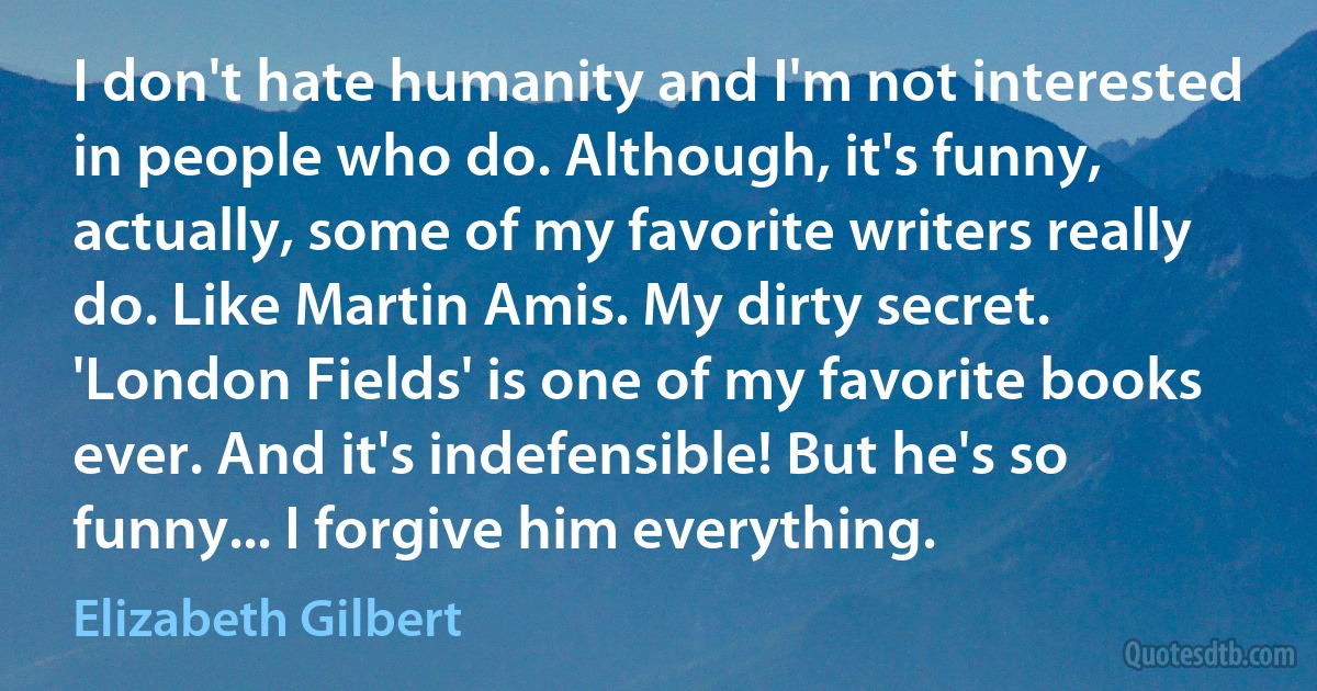 I don't hate humanity and I'm not interested in people who do. Although, it's funny, actually, some of my favorite writers really do. Like Martin Amis. My dirty secret. 'London Fields' is one of my favorite books ever. And it's indefensible! But he's so funny... I forgive him everything. (Elizabeth Gilbert)