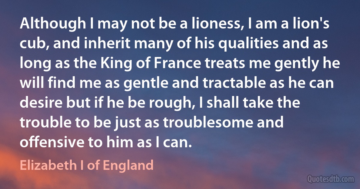 Although I may not be a lioness, I am a lion's cub, and inherit many of his qualities and as long as the King of France treats me gently he will find me as gentle and tractable as he can desire but if he be rough, I shall take the trouble to be just as troublesome and offensive to him as I can. (Elizabeth I of England)