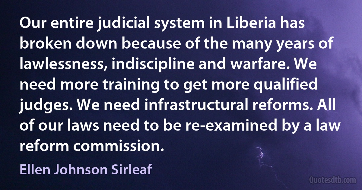 Our entire judicial system in Liberia has broken down because of the many years of lawlessness, indiscipline and warfare. We need more training to get more qualified judges. We need infrastructural reforms. All of our laws need to be re-examined by a law reform commission. (Ellen Johnson Sirleaf)