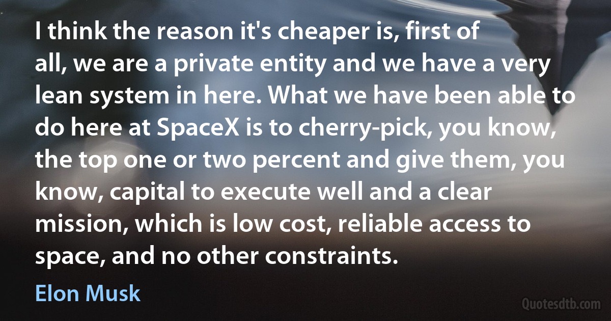 I think the reason it's cheaper is, first of all, we are a private entity and we have a very lean system in here. What we have been able to do here at SpaceX is to cherry-pick, you know, the top one or two percent and give them, you know, capital to execute well and a clear mission, which is low cost, reliable access to space, and no other constraints. (Elon Musk)