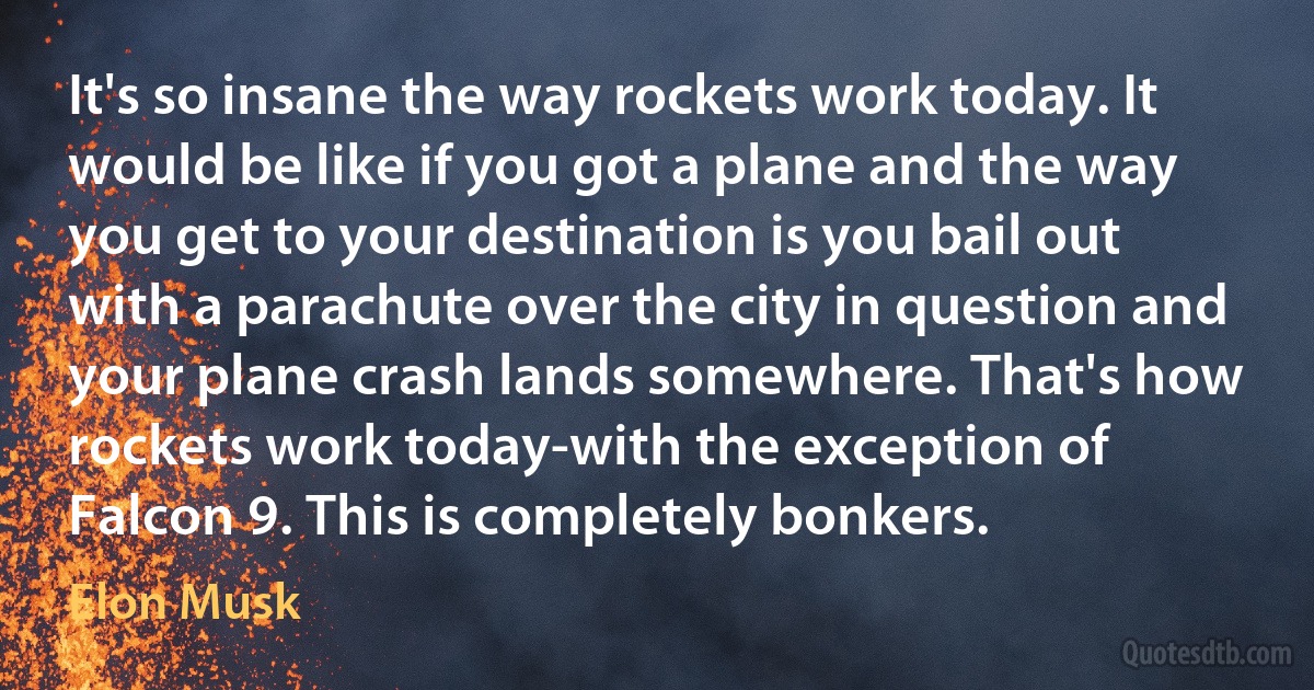 It's so insane the way rockets work today. It would be like if you got a plane and the way you get to your destination is you bail out with a parachute over the city in question and your plane crash lands somewhere. That's how rockets work today-with the exception of Falcon 9. This is completely bonkers. (Elon Musk)