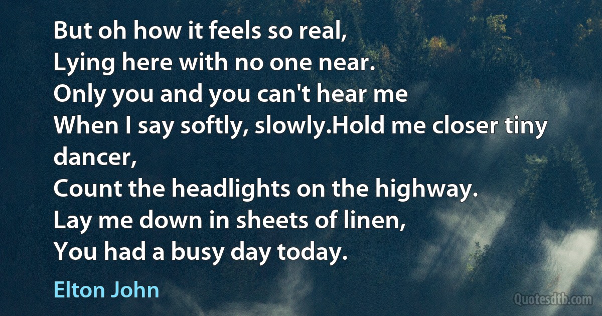 But oh how it feels so real,
Lying here with no one near.
Only you and you can't hear me
When I say softly, slowly.Hold me closer tiny dancer,
Count the headlights on the highway.
Lay me down in sheets of linen,
You had a busy day today. (Elton John)