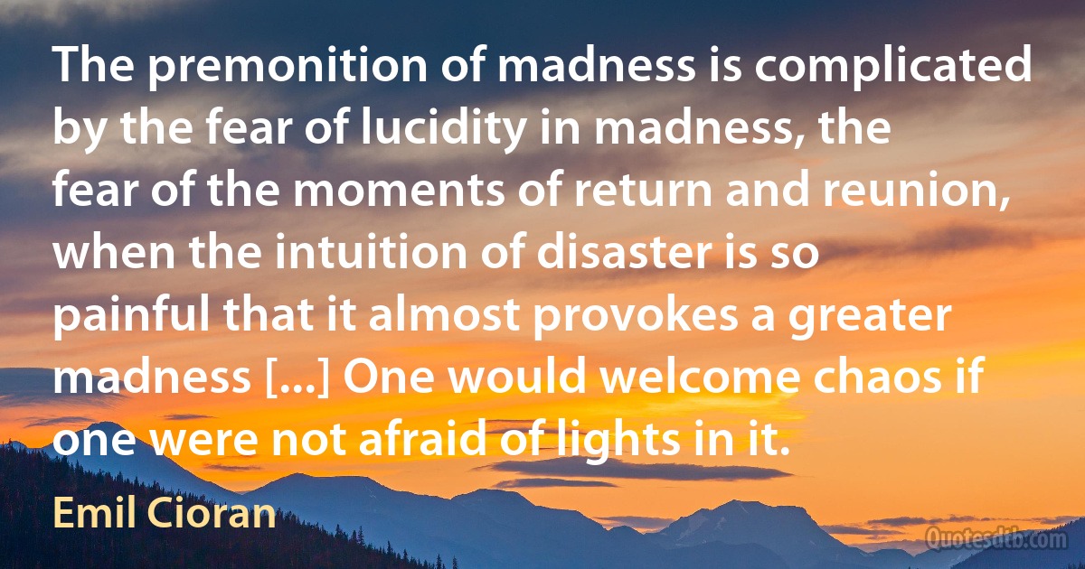 The premonition of madness is complicated by the fear of lucidity in madness, the fear of the moments of return and reunion, when the intuition of disaster is so painful that it almost provokes a greater madness [...] One would welcome chaos if one were not afraid of lights in it. (Emil Cioran)