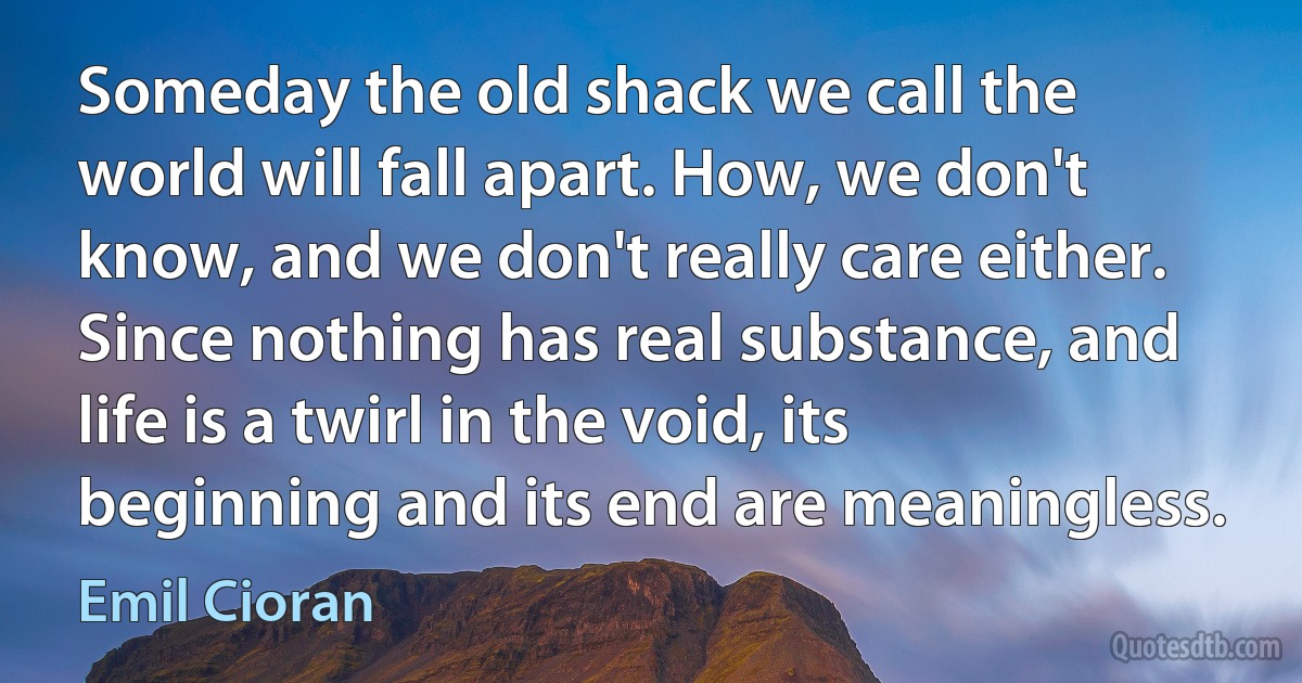 Someday the old shack we call the world will fall apart. How, we don't know, and we don't really care either. Since nothing has real substance, and life is a twirl in the void, its beginning and its end are meaningless. (Emil Cioran)