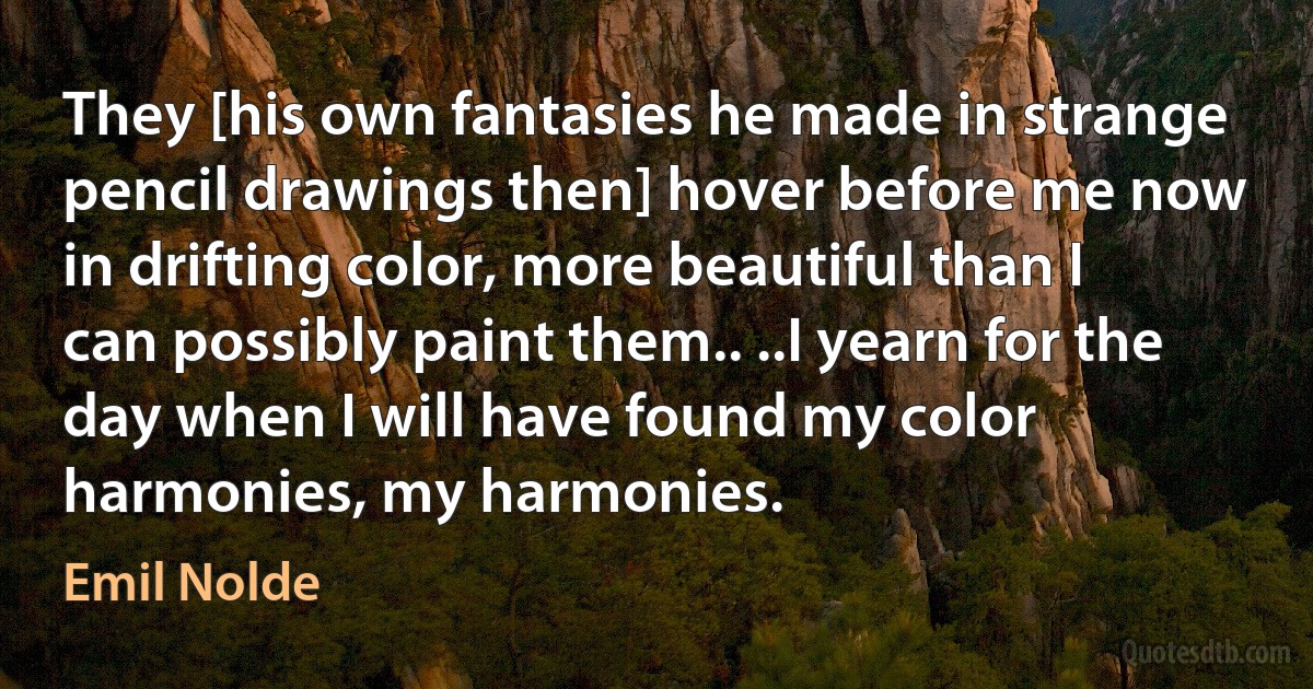 They [his own fantasies he made in strange pencil drawings then] hover before me now in drifting color, more beautiful than I can possibly paint them.. ..I yearn for the day when I will have found my color harmonies, my harmonies. (Emil Nolde)