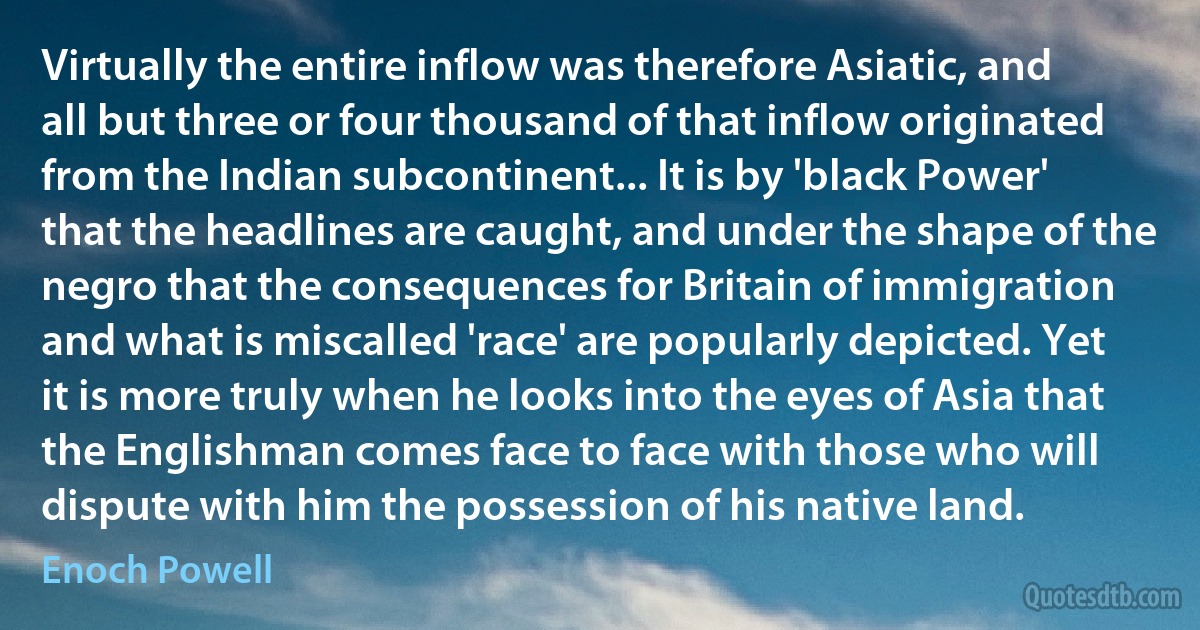 Virtually the entire inflow was therefore Asiatic, and all but three or four thousand of that inflow originated from the Indian subcontinent... It is by 'black Power' that the headlines are caught, and under the shape of the negro that the consequences for Britain of immigration and what is miscalled 'race' are popularly depicted. Yet it is more truly when he looks into the eyes of Asia that the Englishman comes face to face with those who will dispute with him the possession of his native land. (Enoch Powell)