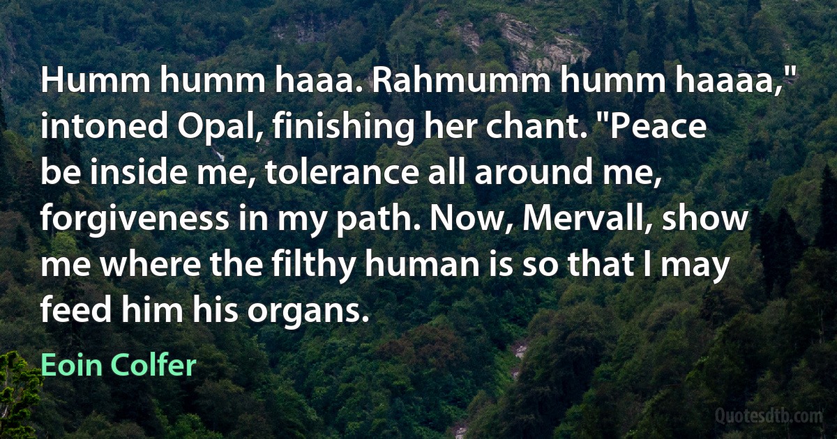 Humm humm haaa. Rahmumm humm haaaa," intoned Opal, finishing her chant. "Peace be inside me, tolerance all around me, forgiveness in my path. Now, Mervall, show me where the filthy human is so that I may feed him his organs. (Eoin Colfer)