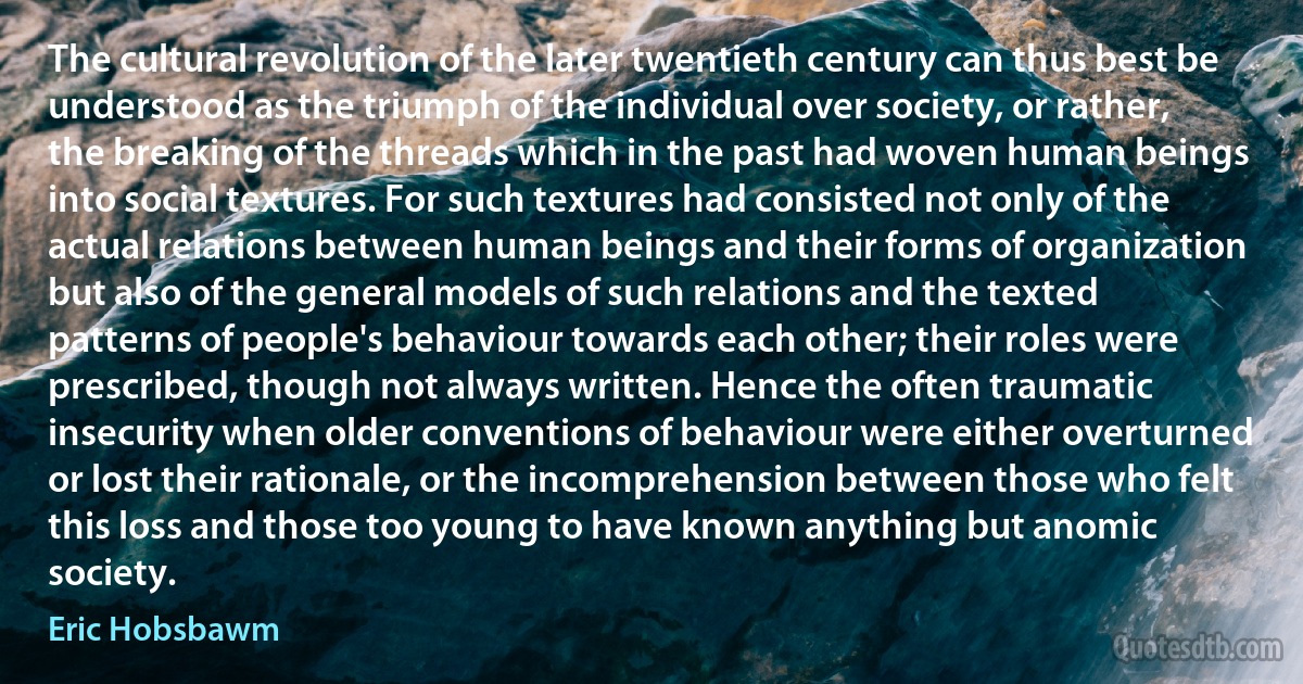 The cultural revolution of the later twentieth century can thus best be understood as the triumph of the individual over society, or rather, the breaking of the threads which in the past had woven human beings into social textures. For such textures had consisted not only of the actual relations between human beings and their forms of organization but also of the general models of such relations and the texted patterns of people's behaviour towards each other; their roles were prescribed, though not always written. Hence the often traumatic insecurity when older conventions of behaviour were either overturned or lost their rationale, or the incomprehension between those who felt this loss and those too young to have known anything but anomic society. (Eric Hobsbawm)