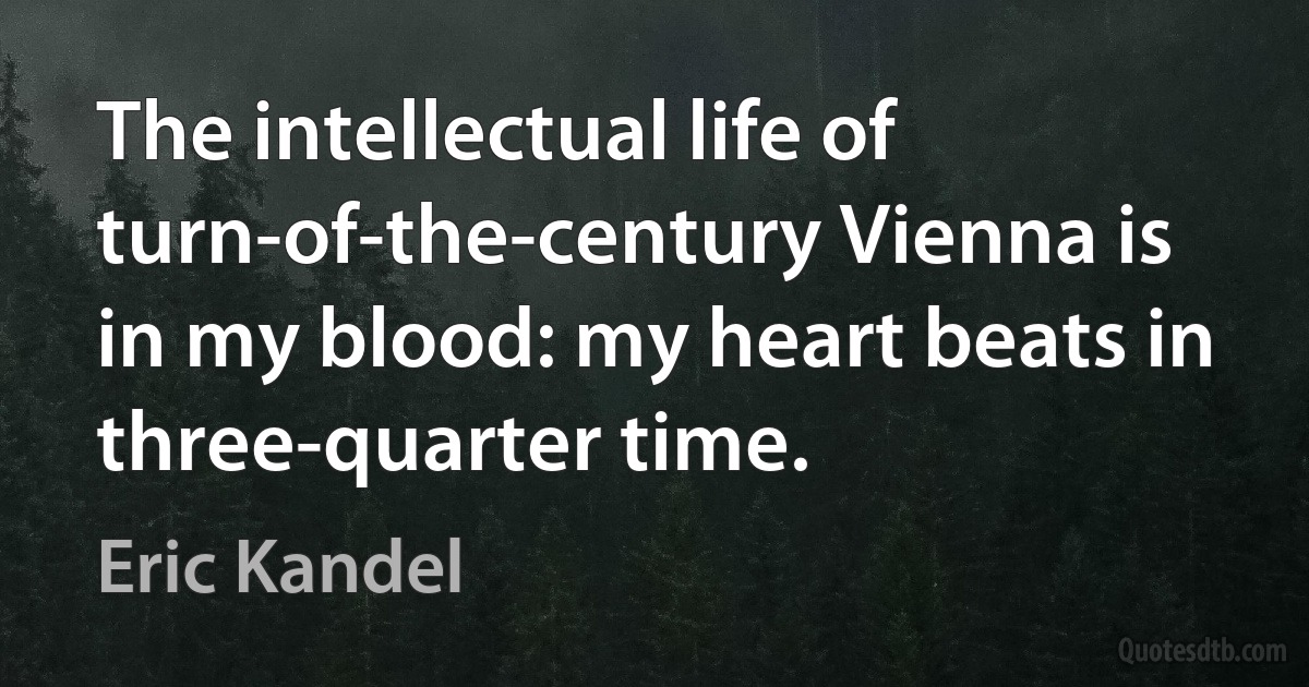 The intellectual life of turn-of-the-century Vienna is in my blood: my heart beats in three-quarter time. (Eric Kandel)