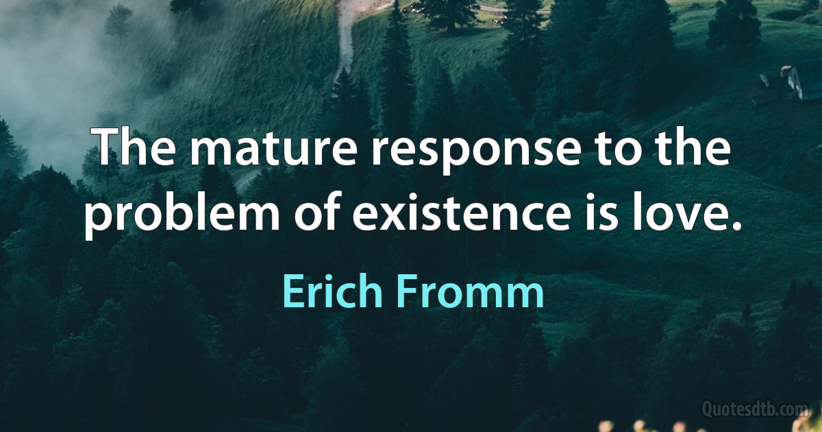 The mature response to the problem of existence is love. (Erich Fromm)