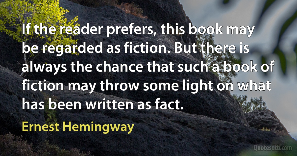 If the reader prefers, this book may be regarded as fiction. But there is always the chance that such a book of fiction may throw some light on what has been written as fact. (Ernest Hemingway)