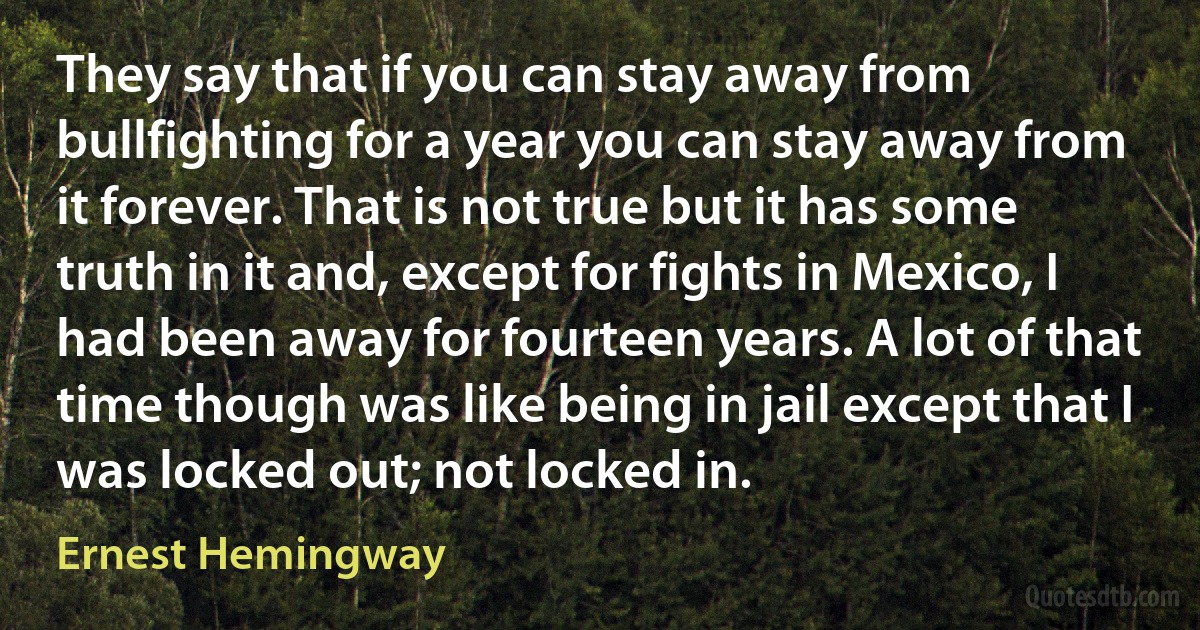 They say that if you can stay away from bullfighting for a year you can stay away from it forever. That is not true but it has some truth in it and, except for fights in Mexico, I had been away for fourteen years. A lot of that time though was like being in jail except that I was locked out; not locked in. (Ernest Hemingway)